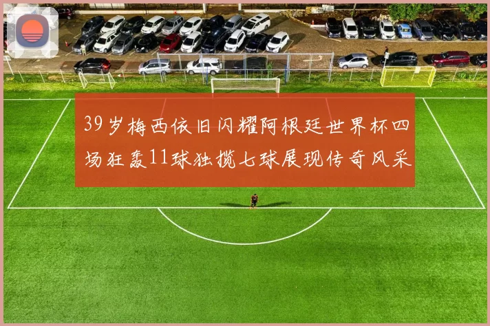 39岁梅西依旧闪耀阿根廷世界杯四场狂轰11球独揽七球展现传奇风采