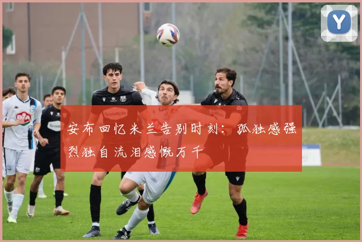 安布回忆米兰告别时刻：孤独感强烈独自流泪感慨万千