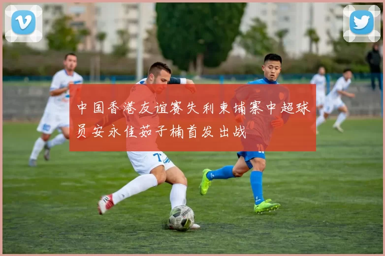 中国香港友谊赛失利柬埔寨中超球员安永佳茹子楠首发出战