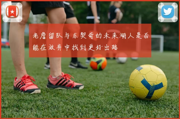 老詹留队与东契奇的未来湖人是否能在放弃中找到更好出路