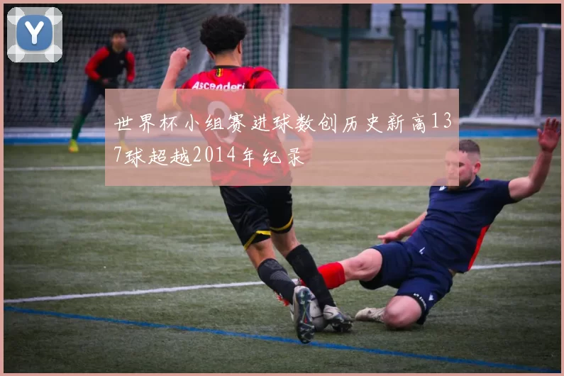 世界杯小组赛进球数创历史新高137球超越2014年纪录