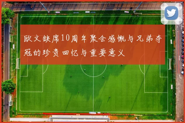 欧文缺席10周年聚会感慨与兄弟夺冠的珍贵回忆与重要意义