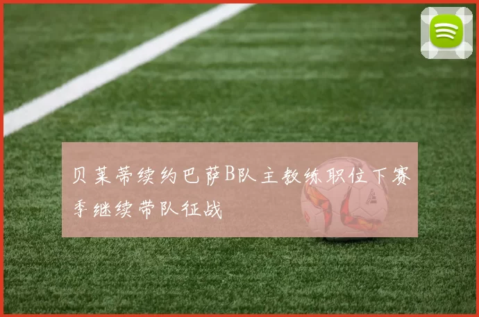 贝莱蒂续约巴萨B队主教练职位下赛季继续带队征战