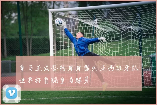 皇马正式签约库库雷利亚西班牙队世界杯首现皇马球员