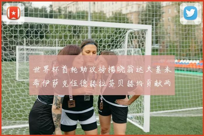 世界杯首轮助攻榜揭晓翁达夫基米希伊萨克伍德赫拉芬贝赫均贡献两次助攻