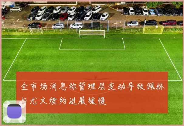 全市场消息称管理层变动导致佩林与尤文续约进展缓慢