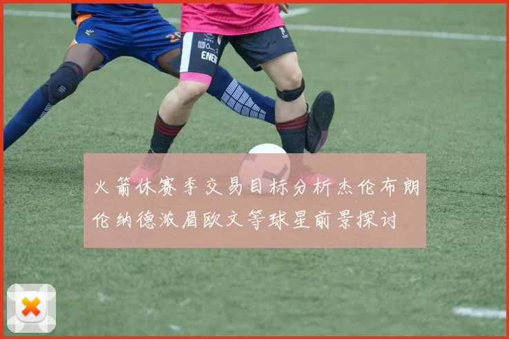 火箭休赛季交易目标分析杰伦布朗伦纳德浓眉欧文等球星前景探讨
