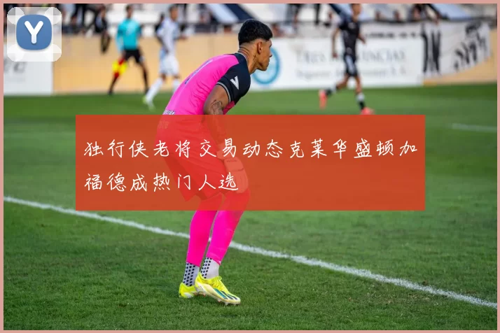 独行侠老将交易动态克莱华盛顿加福德成热门人选