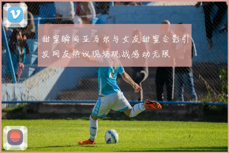 甜蜜瞬间亚马尔与女友甜蜜合影引发网友热议现场观战感动无限