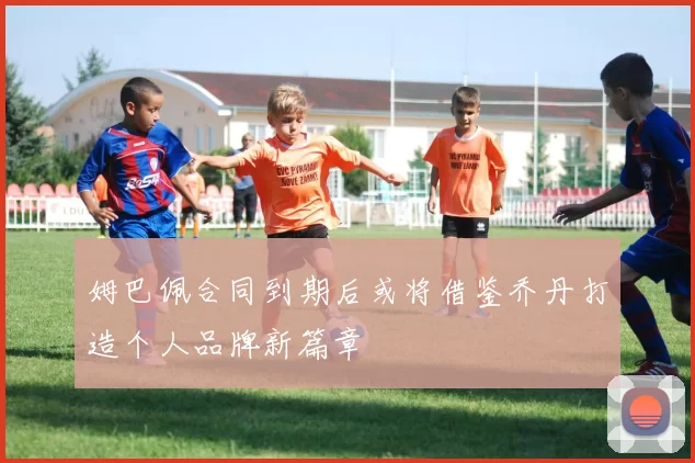 姆巴佩合同到期后或将借鉴乔丹打造个人品牌新篇章