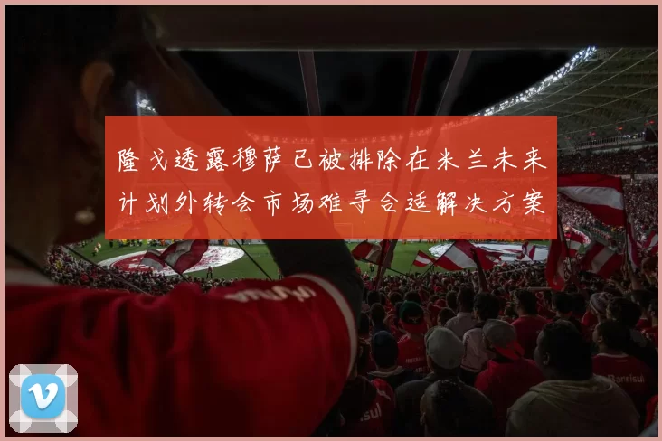 隆戈透露穆萨已被排除在米兰未来计划外转会市场难寻合适解决方案
