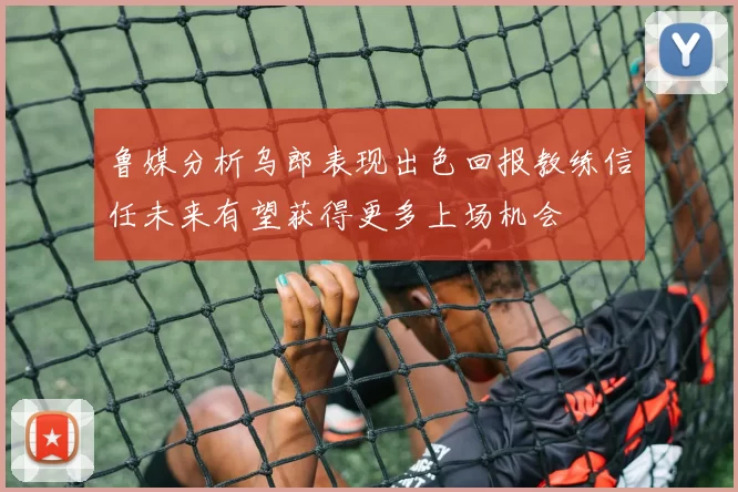 鲁媒分析乌郎表现出色回报教练信任未来有望获得更多上场机会