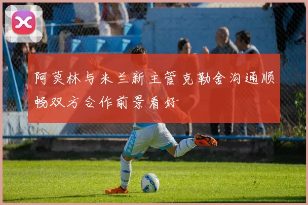 阿莫林与米兰新主管克勒舍沟通顺畅双方合作前景看好