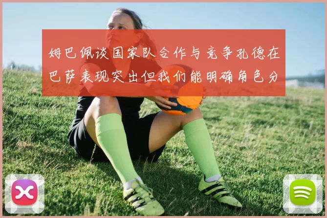姆巴佩谈国家队合作与竞争孔德在巴萨表现突出但我们能明确角色分工