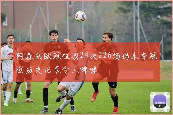 阿森纳欧冠征战24次226场仍未夺冠创历史记录令人唏嘘