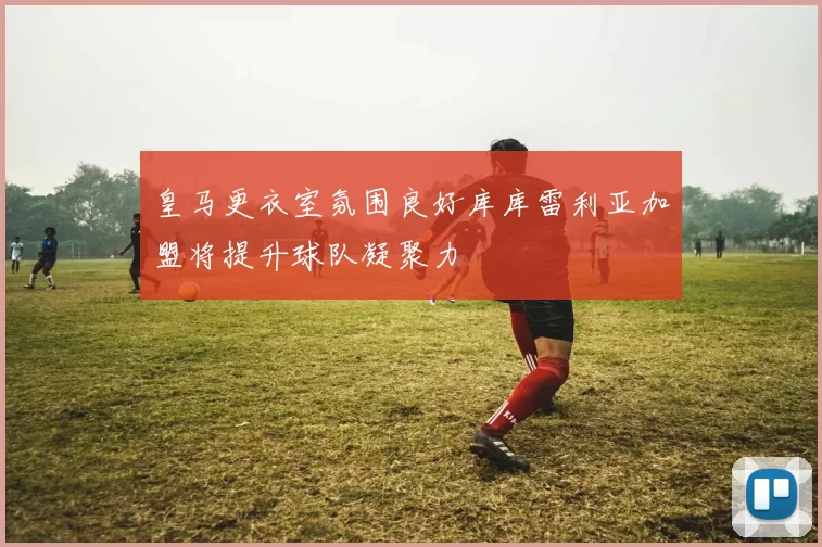 皇马更衣室氛围良好库库雷利亚加盟将提升球队凝聚力