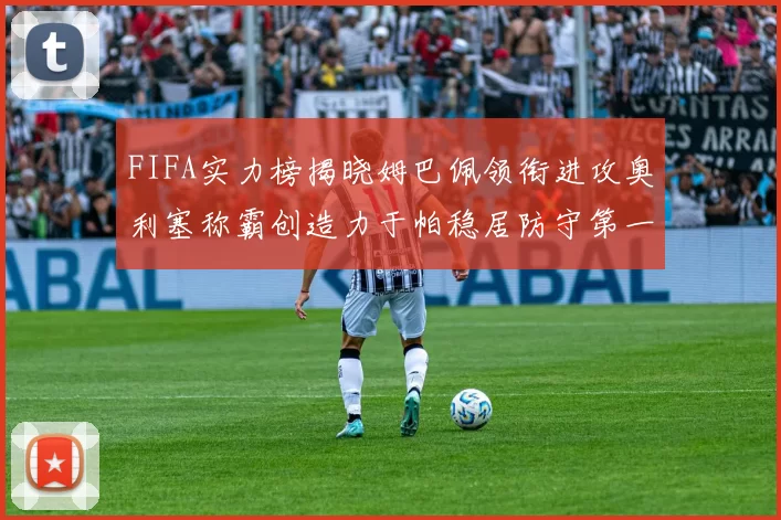 FIFA实力榜揭晓姆巴佩领衔进攻奥利塞称霸创造力于帕稳居防守第一