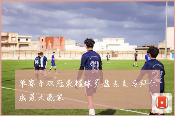 单赛季双冠荣耀球员盘点皇马拜仁成最大赢家